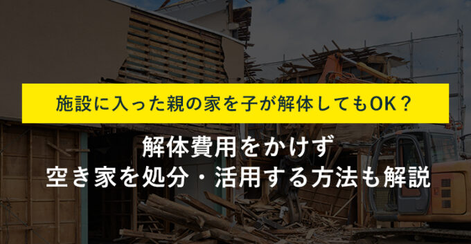 施設に入った親の家は解体してもいい？そのまま売却する裏ワザも紹介