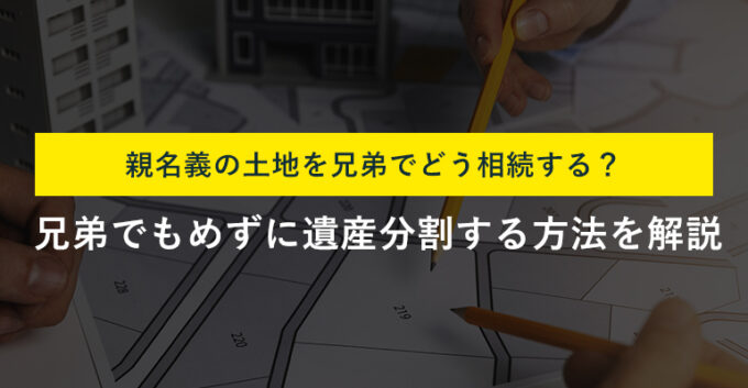 親名義の土地を兄弟で相続する方法と注意点！遺産分割でもめない方法も解説