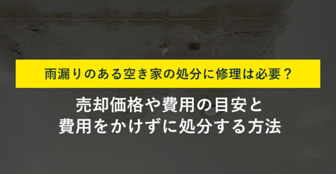雨漏りする空き家は修理せず処分できる？具体的な方法と注意点
